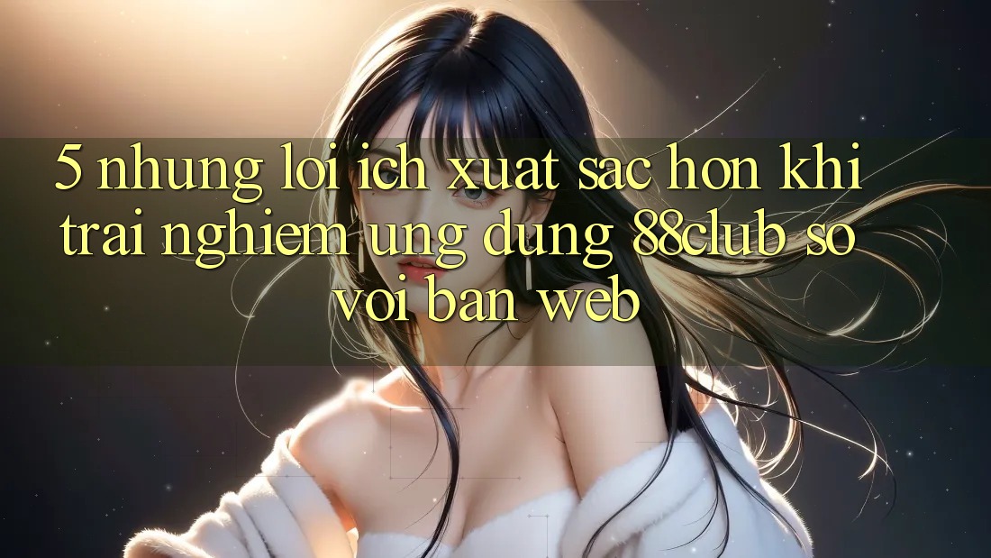 5. Những Lợi Ích Xuất sắc hơn Khi Trải nghiệm Ứng dụng 88club So Với Bản Web 5. Những Lợi Ích Xuất sắc hơn Khi Trải nghiệm Ứng dụng 88club So Với Bản Web