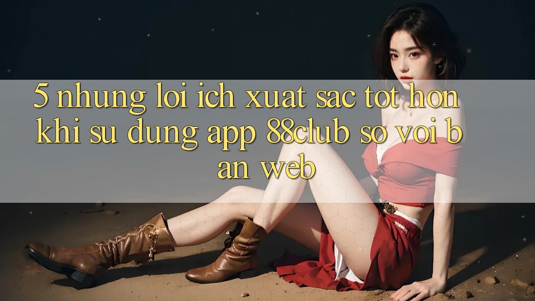 5. Những Lợi Ích Xuất sắc tốt hơn Khi Sử Dụng App 88club So Với Bản Web 5. Những Lợi Ích Xuất sắc tốt hơn Khi Sử Dụng App 88club So Với Bản Web