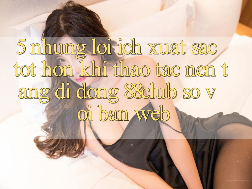5. Những Lợi Ích Xuất sắc tốt hơn Khi Thao tác Nền tảng di động 88club So Với Bản Web
