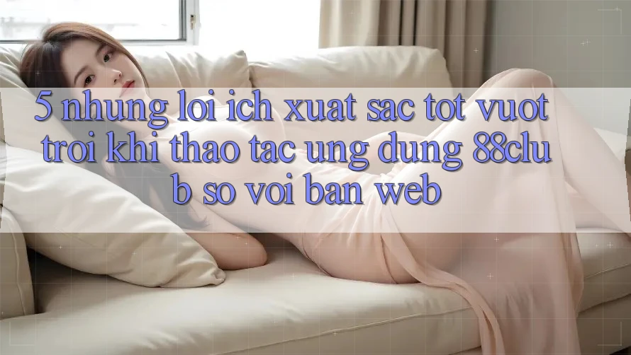 5. Những Lợi Ích Xuất sắc tốt vượt trội Khi Thao tác Ứng dụng 88club So Với Bản Web