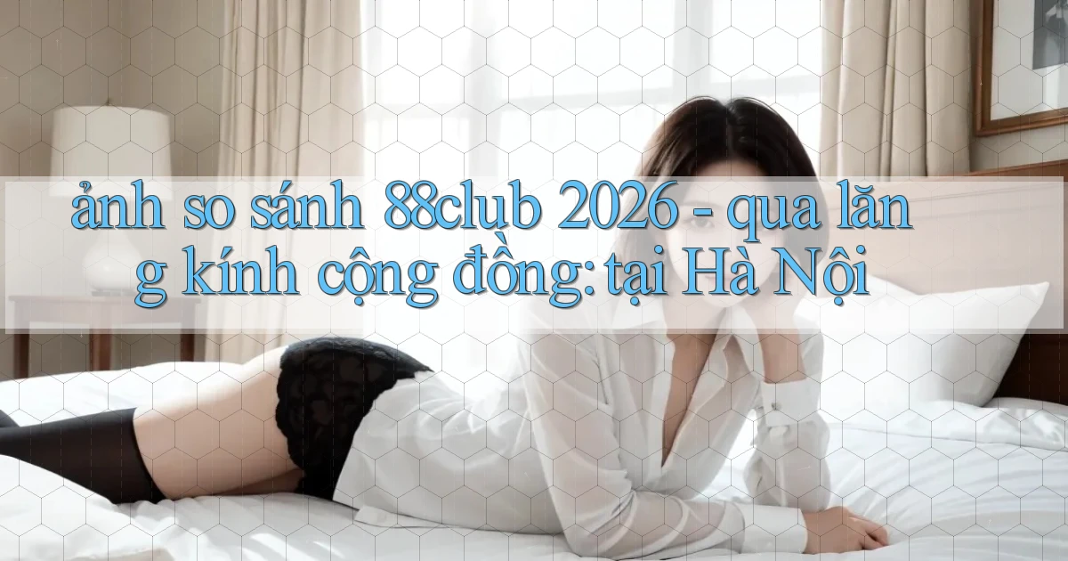 ảnh so sánh 88club 2026   qua lăng kính cộng đồng tại Hà Nội