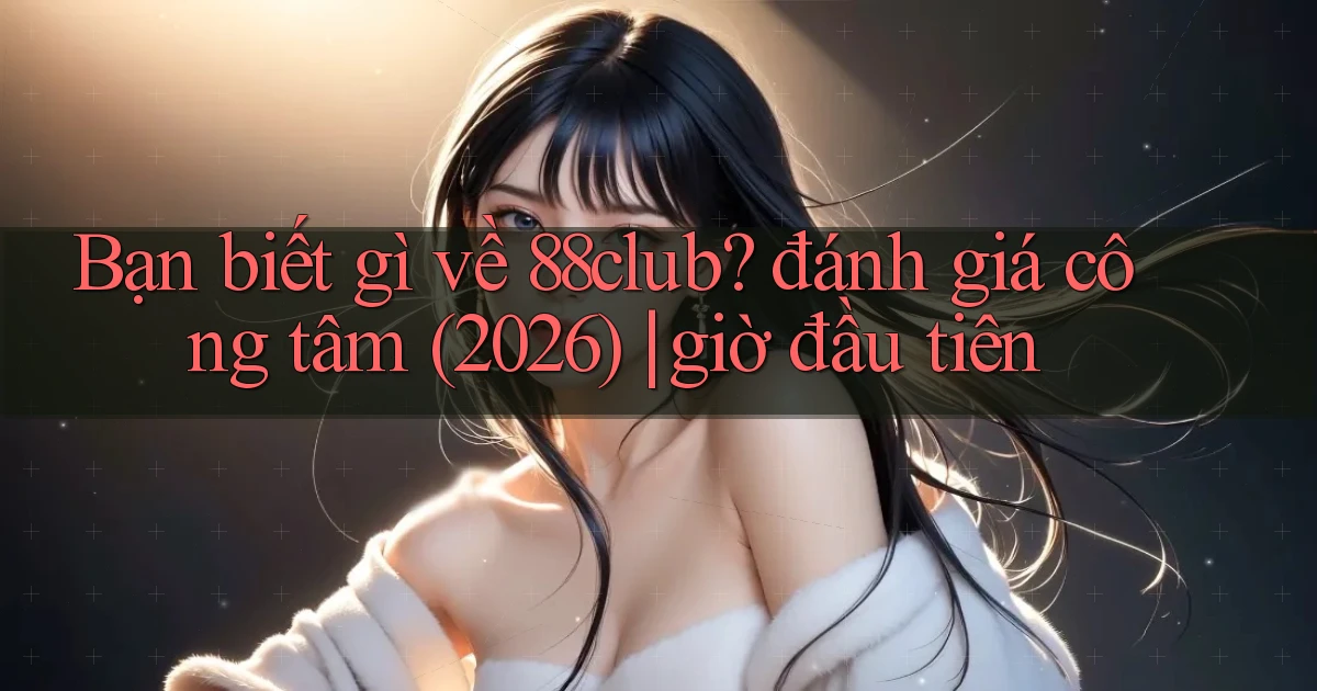 Bạn biết gì về 88club đánh giá công tâm (2026) giờ đầu tiên