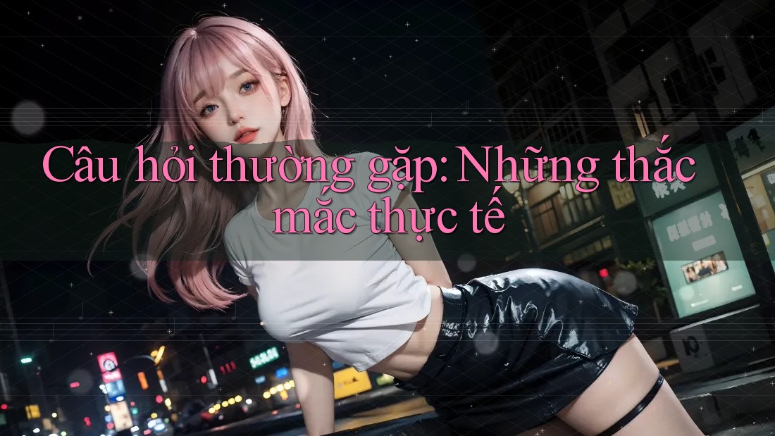 Câu hỏi thường gặp: Những thắc mắc thực tế