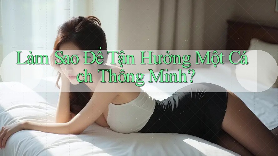 Làm Sao Để Tận Hưởng Một Cách “Thông Minh”? Làm Sao Để Tận Hưởng Một Cách “Thông Minh”?