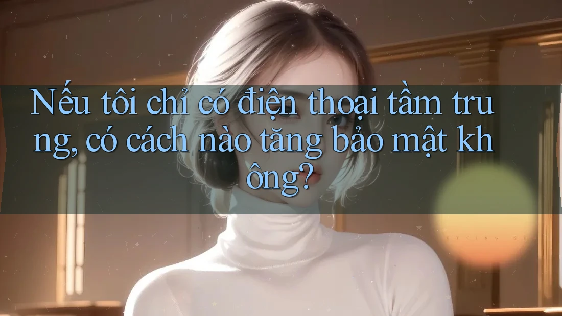 Nếu tôi chỉ có điện thoại tầm trung, có cách nào tăng bảo mật không?