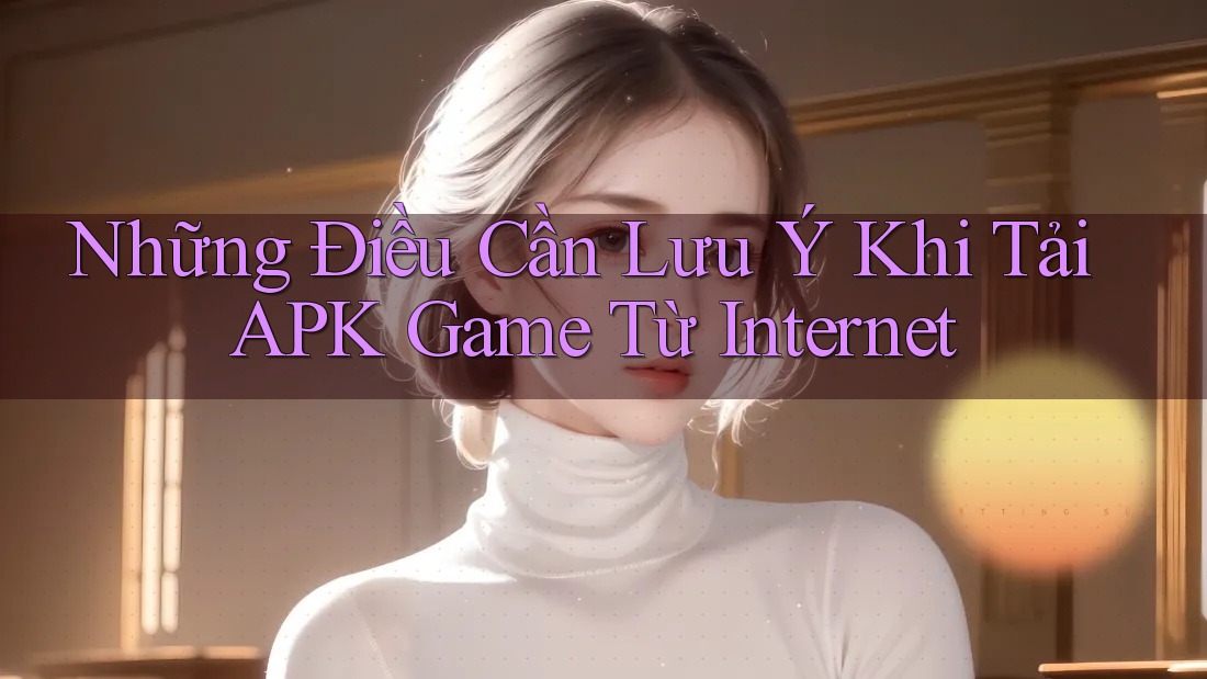 Những Điều Cần Lưu Ý Khi Tải APK Game Từ Internet
