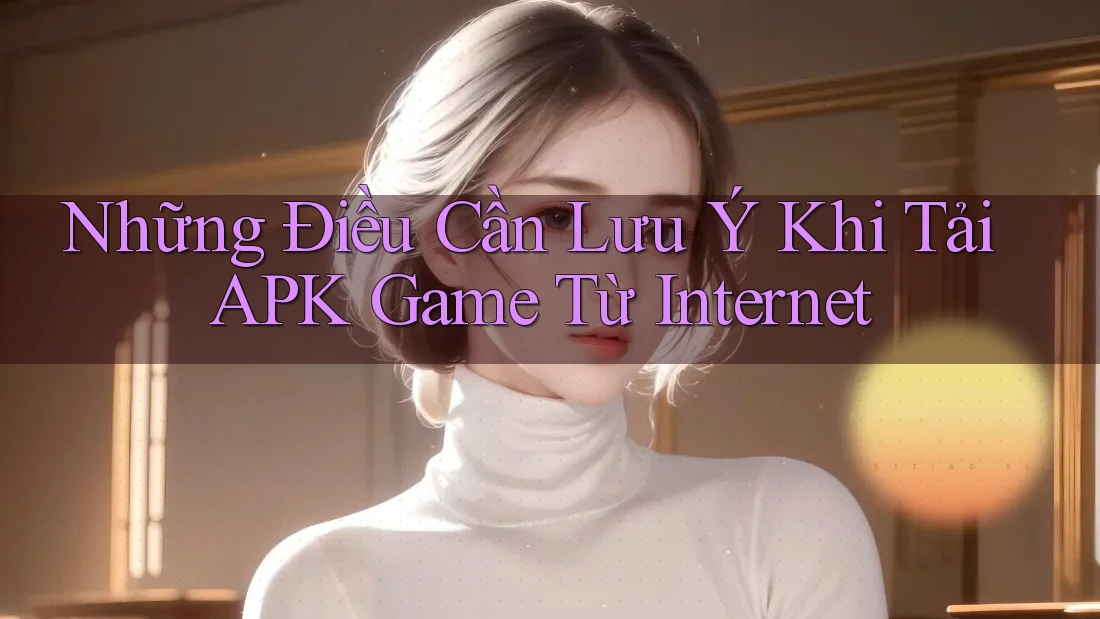 Những Điều Cần Lưu Ý Khi Tải APK Game Từ Internet Những Điều Cần Lưu Ý Khi Tải APK Game Từ Internet