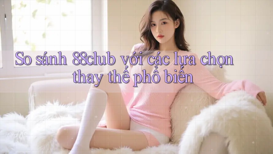 So sánh 88club với các lựa chọn thay thế phổ biến