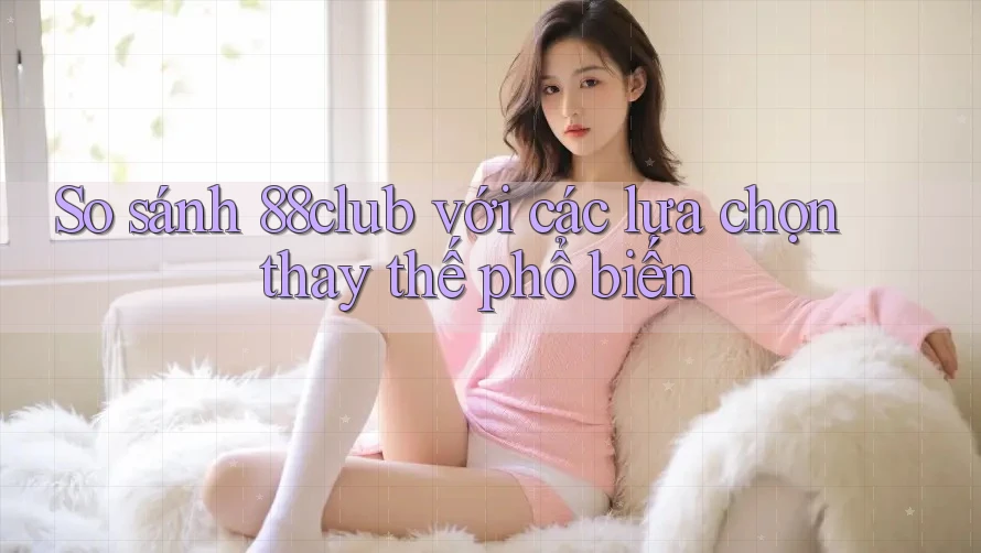 So sánh 88club với các lựa chọn thay thế phổ biến