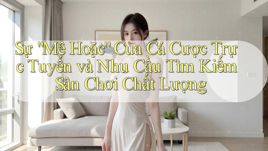 Sự “Mê Hoặc” Của Cá Cược Trực Tuyến và Nhu Cầu Tìm Kiếm Sân Chơi Chất Lượng