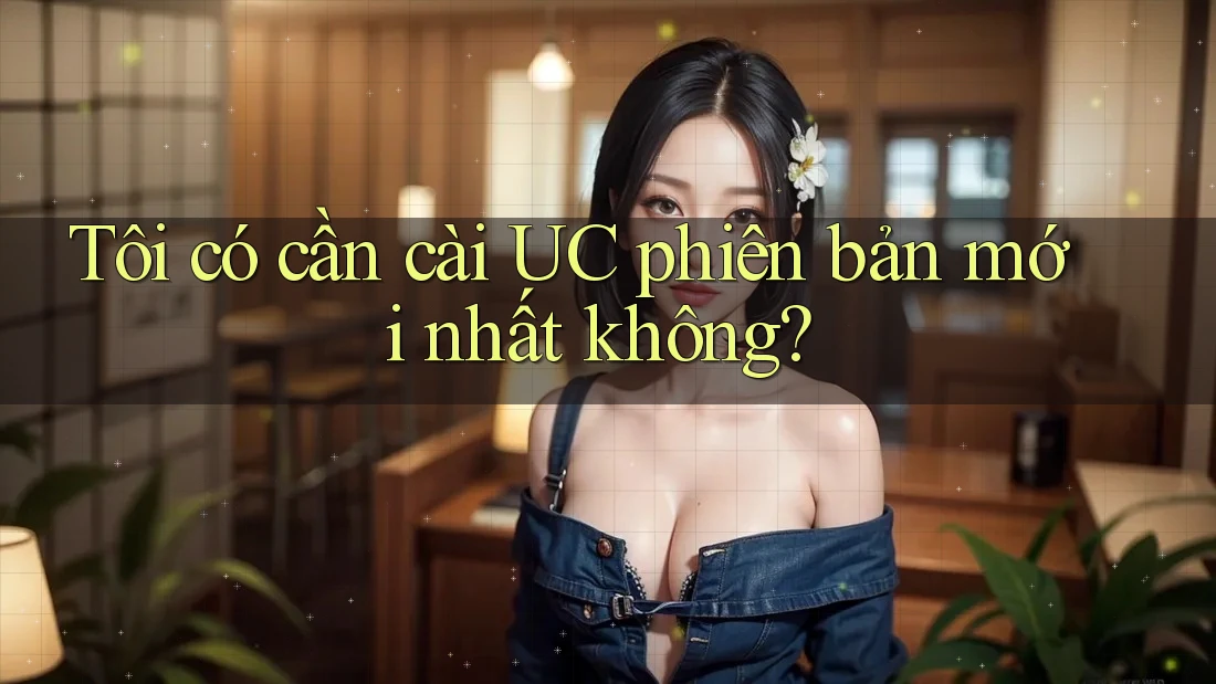 Tôi có cần cài UC phiên bản mới nhất không?
