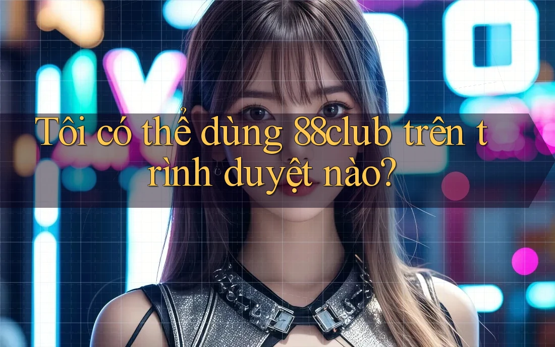 Tôi có thể dùng 88club trên trình duyệt nào?