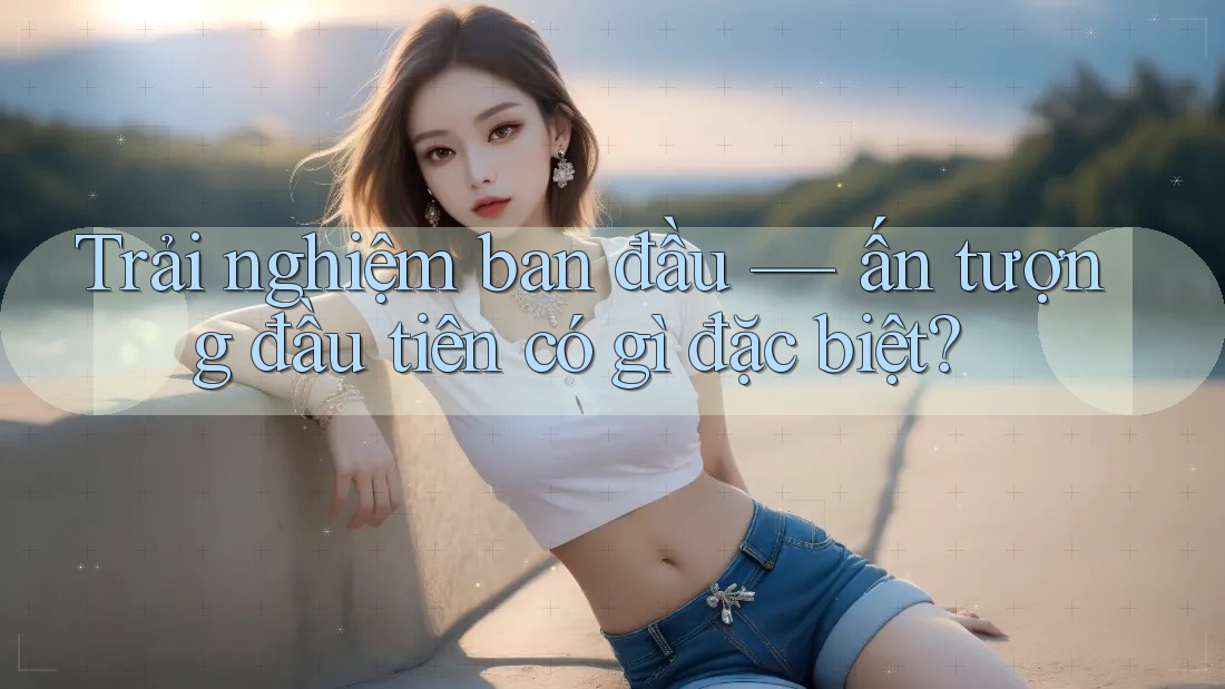 Trải nghiệm ban đầu — ấn tượng đầu tiên có gì đặc biệt? Trải nghiệm ban đầu — ấn tượng đầu tiên có gì đặc biệt?
