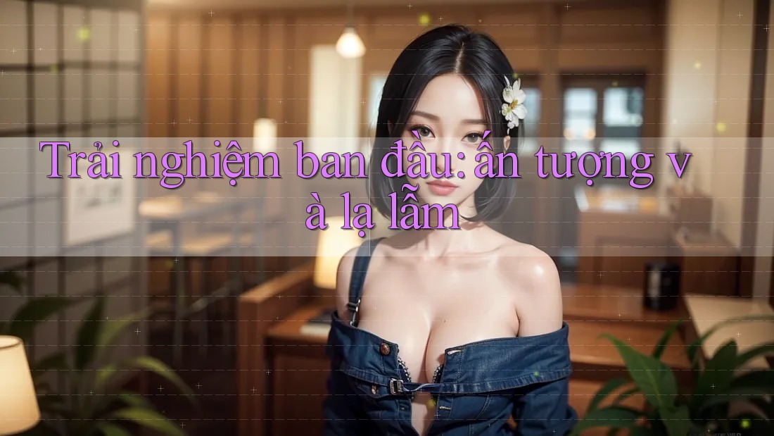 Trải nghiệm ban đầu: ấn tượng và lạ lẫm Trải nghiệm ban đầu: ấn tượng và lạ lẫm