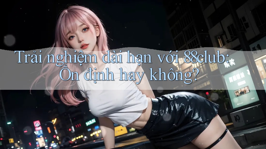 Trải nghiệm dài hạn với 88club: Ổn định hay không?