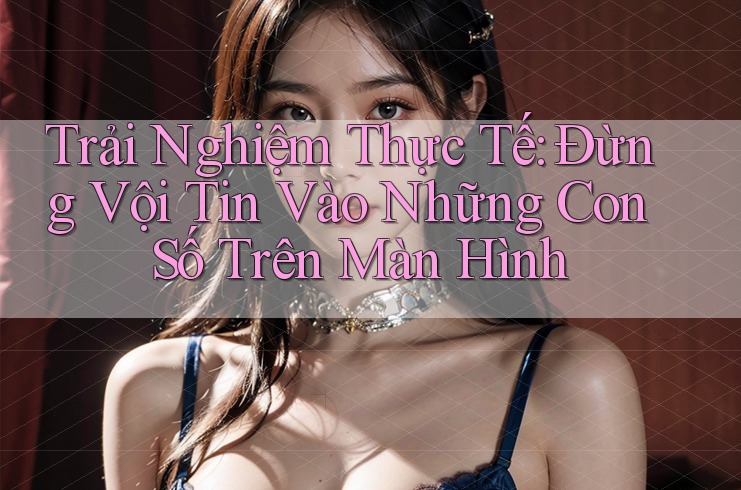 Trải Nghiệm Thực Tế: Đừng Vội Tin Vào Những Con Số Trên Màn Hình
