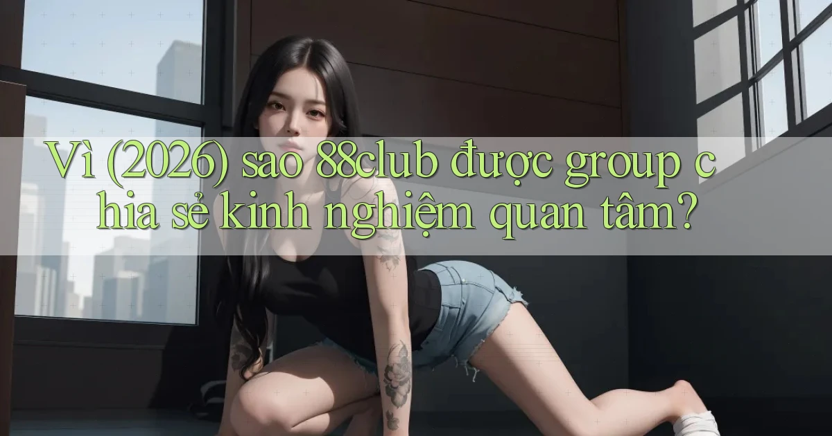 Vì (2026) sao 88club được group chia sẻ kinh nghiệm quan tâm