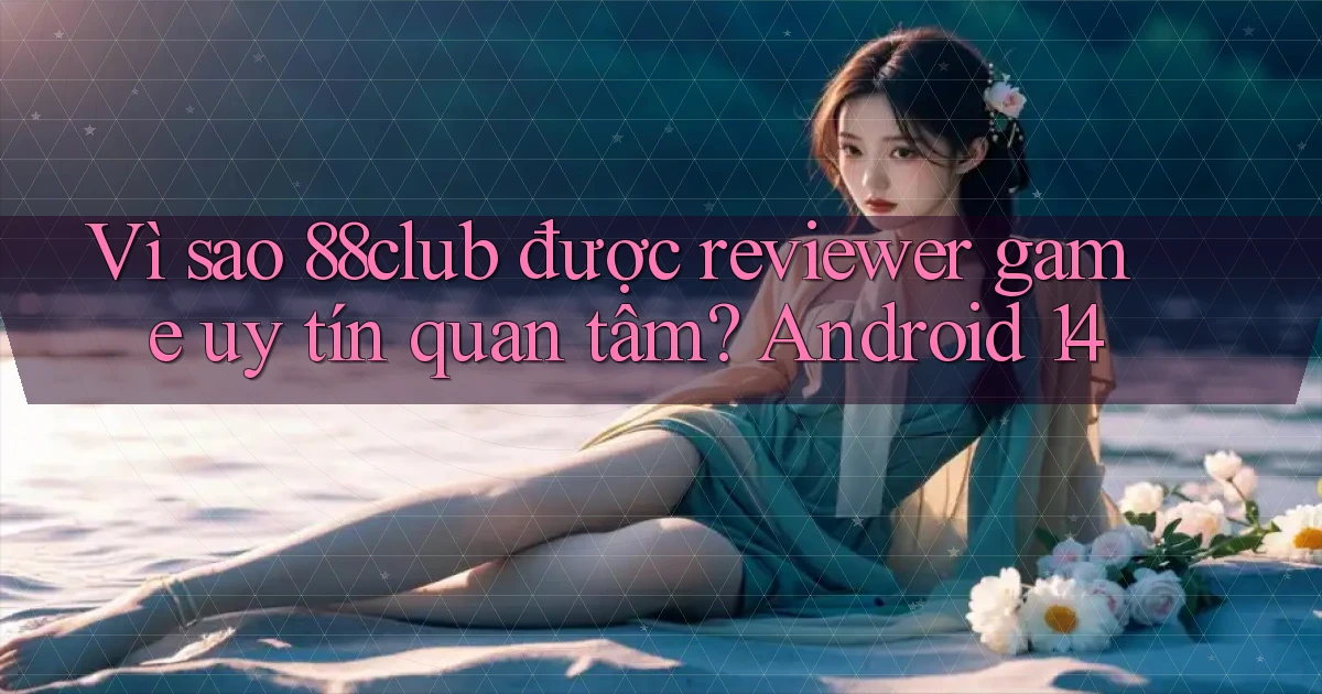 Vì sao 88club được reviewer game uy tín quan tâm Android 14